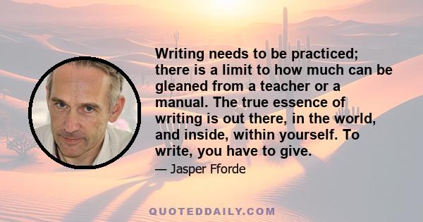 Writing needs to be practiced; there is a limit to how much can be gleaned from a teacher or a manual. The true essence of writing is out there, in the world, and inside, within yourself. To write, you have to give.