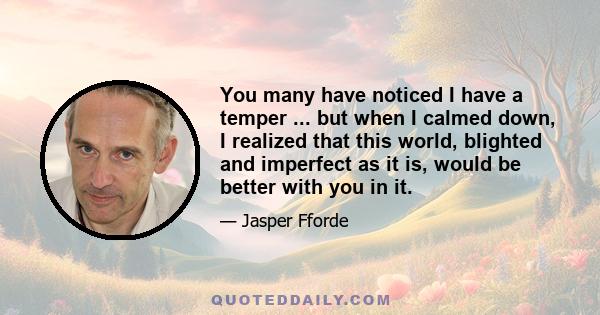 You many have noticed I have a temper ... but when I calmed down, I realized that this world, blighted and imperfect as it is, would be better with you in it.