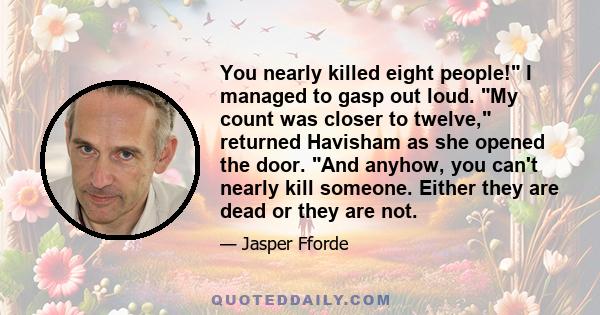 You nearly killed eight people! I managed to gasp out loud. My count was closer to twelve, returned Havisham as she opened the door. And anyhow, you can't nearly kill someone. Either they are dead or they are not.