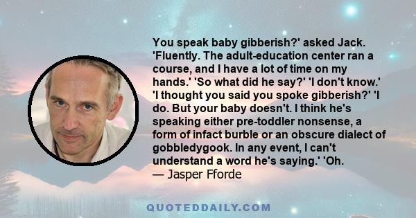 You speak baby gibberish?' asked Jack. 'Fluently. The adult-education center ran a course, and I have a lot of time on my hands.' 'So what did he say?' 'I don't know.' 'I thought you said you spoke gibberish?' 'I do.