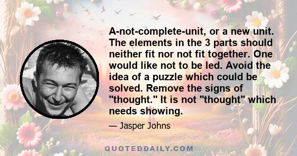 A-not-complete-unit, or a new unit. The elements in the 3 parts should neither fit nor not fit together. One would like not to be led. Avoid the idea of a puzzle which could be solved. Remove the signs of thought. It is 