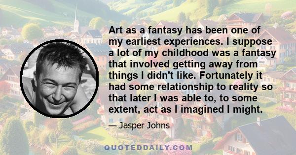 Art as a fantasy has been one of my earliest experiences. I suppose a lot of my childhood was a fantasy that involved getting away from things I didn't like. Fortunately it had some relationship to reality so that later 