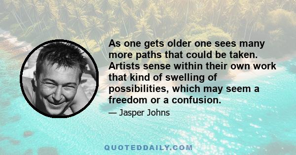 As one gets older one sees many more paths that could be taken. Artists sense within their own work that kind of swelling of possibilities, which may seem a freedom or a confusion.