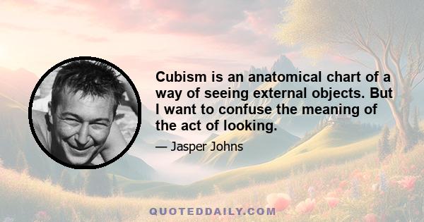 Cubism is an anatomical chart of a way of seeing external objects. But I want to confuse the meaning of the act of looking.