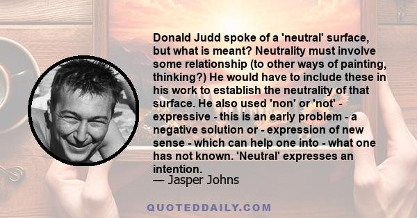 Donald Judd spoke of a 'neutral' surface, but what is meant? Neutrality must involve some relationship (to other ways of painting, thinking?) He would have to include these in his work to establish the neutrality of