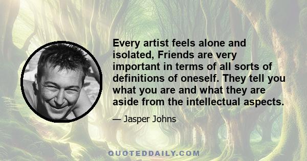 Every artist feels alone and isolated, Friends are very important in terms of all sorts of definitions of oneself. They tell you what you are and what they are aside from the intellectual aspects.