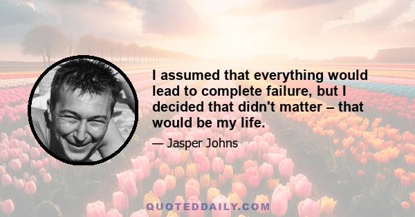 I assumed that everything would lead to complete failure, but I decided that didn't matter – that would be my life.