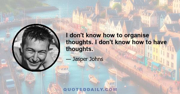 I don't know how to organise thoughts. I don't know how to have thoughts.