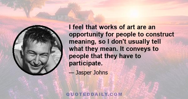 I feel that works of art are an opportunity for people to construct meaning, so I don't usually tell what they mean. It conveys to people that they have to participate.