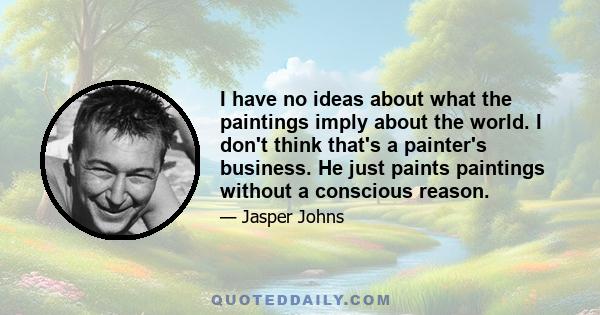 I have no ideas about what the paintings imply about the world. I don't think that's a painter's business. He just paints paintings without a conscious reason.