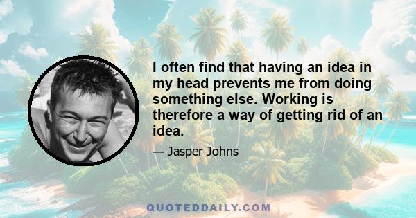 I often find that having an idea in my head prevents me from doing something else. Working is therefore a way of getting rid of an idea.