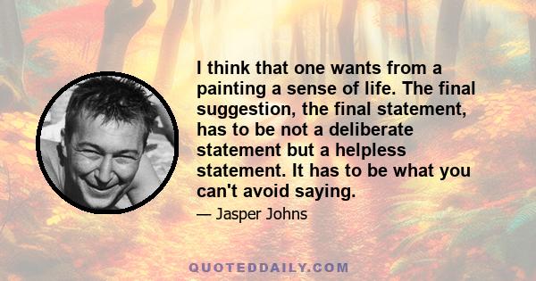 I think that one wants from a painting a sense of life. The final suggestion, the final statement, has to be not a deliberate statement but a helpless statement. It has to be what you can't avoid saying.