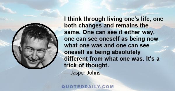 I think through living one's life, one both changes and remains the same. One can see it either way, one can see oneself as being now what one was and one can see oneself as being absolutely different from what one was. 