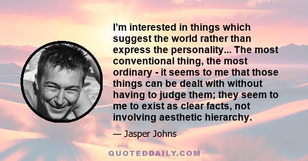 I’m interested in things which suggest the world rather than express the personality... The most conventional thing, the most ordinary - it seems to me that those things can be dealt with without having to judge them;