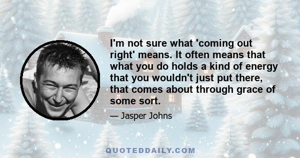 I'm not sure what 'coming out right' means. It often means that what you do holds a kind of energy that you wouldn't just put there, that comes about through grace of some sort.