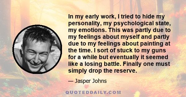 In my early work, I tried to hide my personality, my psychological state, my emotions. This was partly due to my feelings about myself and partly due to my feelings about painting at the time. I sort of stuck to my guns 
