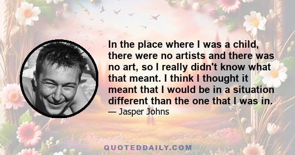 In the place where I was a child, there were no artists and there was no art, so I really didn't know what that meant. I think I thought it meant that I would be in a situation different than the one that I was in.