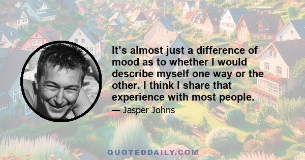 It’s almost just a difference of mood as to whether I would describe myself one way or the other. I think I share that experience with most people.