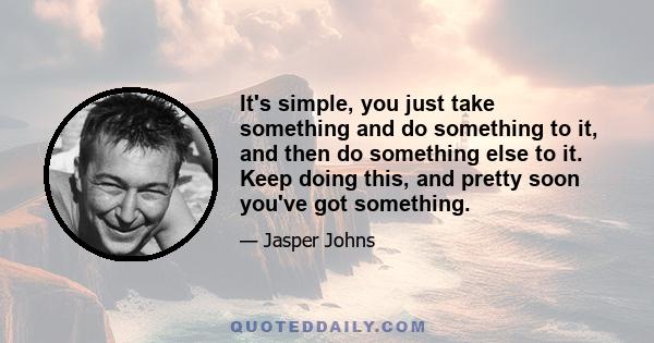 It's simple, you just take something and do something to it, and then do something else to it. Keep doing this, and pretty soon you've got something.