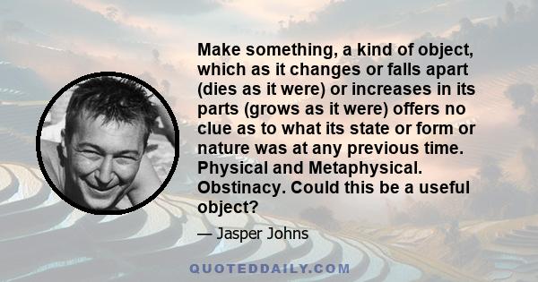 Make something, a kind of object, which as it changes or falls apart (dies as it were) or increases in its parts (grows as it were) offers no clue as to what its state or form or nature was at any previous time.