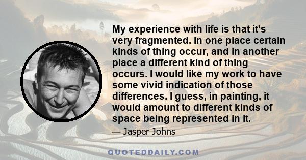 My experience with life is that it's very fragmented. In one place certain kinds of thing occur, and in another place a different kind of thing occurs. I would like my work to have some vivid indication of those