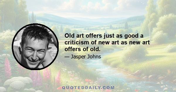 Old art offers just as good a criticism of new art as new art offers of old.