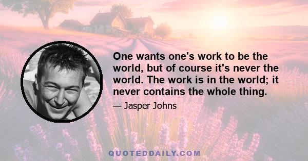 One wants one's work to be the world, but of course it's never the world. The work is in the world; it never contains the whole thing.