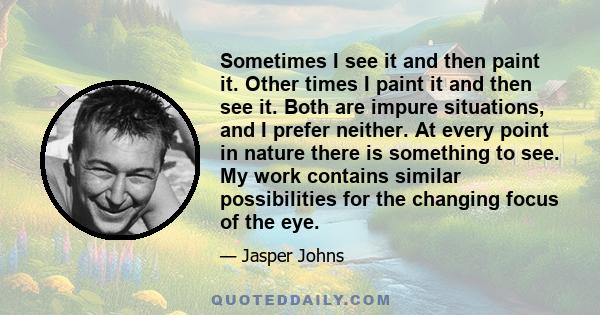 Sometimes I see it and then paint it. Other times I paint it and then see it. Both are impure situations, and I prefer neither. At every point in nature there is something to see. My work contains similar possibilities