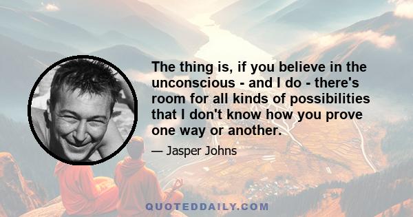 The thing is, if you believe in the unconscious - and I do - there's room for all kinds of possibilities that I don't know how you prove one way or another.