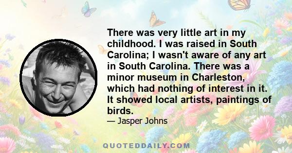 There was very little art in my childhood. I was raised in South Carolina; I wasn't aware of any art in South Carolina. There was a minor museum in Charleston, which had nothing of interest in it. It showed local