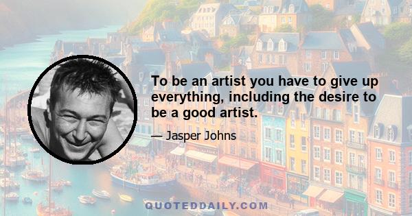 To be an artist you have to give up everything, including the desire to be a good artist.