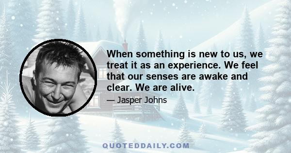 When something is new to us, we treat it as an experience. We feel that our senses are awake and clear. We are alive.