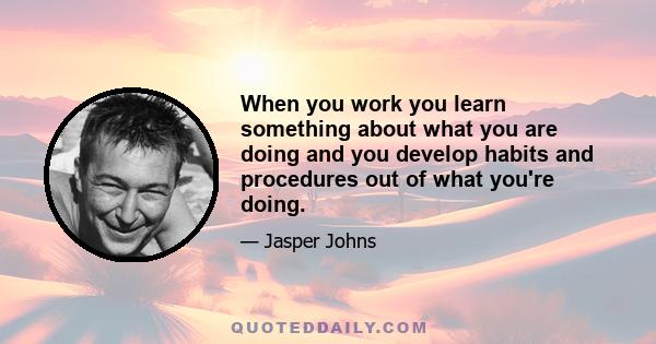 When you work you learn something about what you are doing and you develop habits and procedures out of what you're doing.