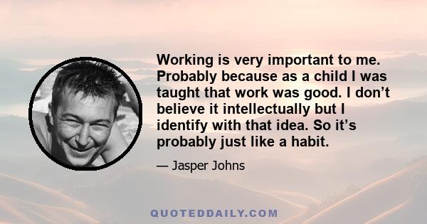 Working is very important to me. Probably because as a child I was taught that work was good. I don’t believe it intellectually but I identify with that idea. So it’s probably just like a habit.