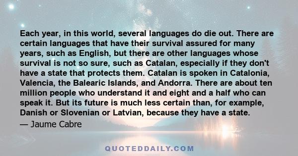 Each year, in this world, several languages do die out. There are certain languages that have their survival assured for many years, such as English, but there are other languages whose survival is not so sure, such as