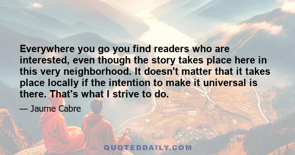 Everywhere you go you find readers who are interested, even though the story takes place here in this very neighborhood. It doesn't matter that it takes place locally if the intention to make it universal is there.