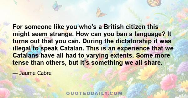 For someone like you who's a British citizen this might seem strange. How can you ban a language? It turns out that you can. During the dictatorship it was illegal to speak Catalan. This is an experience that we