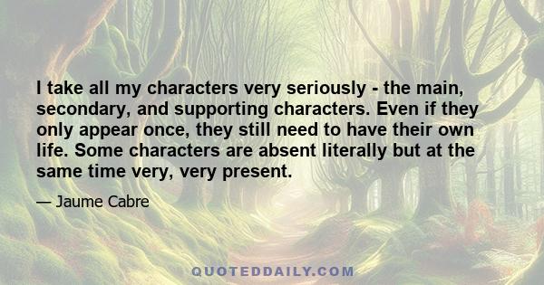 I take all my characters very seriously - the main, secondary, and supporting characters. Even if they only appear once, they still need to have their own life. Some characters are absent literally but at the same time