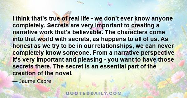 I think that's true of real life - we don't ever know anyone completely. Secrets are very important to creating a narrative work that's believable. The characters come into that world with secrets, as happens to all of