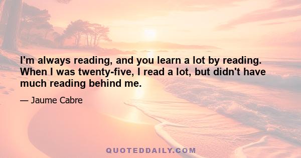 I'm always reading, and you learn a lot by reading. When I was twenty-five, I read a lot, but didn't have much reading behind me.