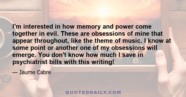 I'm interested in how memory and power come together in evil. These are obsessions of mine that appear throughout, like the theme of music. I know at some point or another one of my obsessions will emerge. You don't