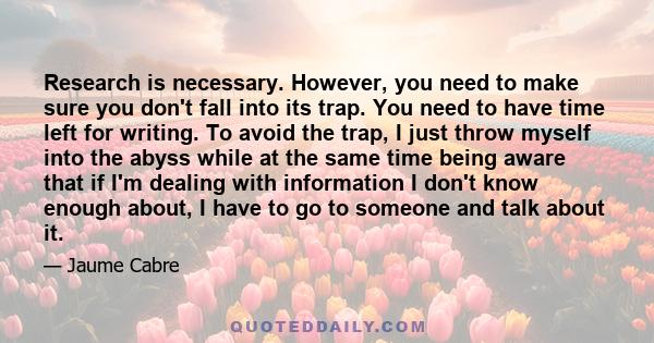 Research is necessary. However, you need to make sure you don't fall into its trap. You need to have time left for writing. To avoid the trap, I just throw myself into the abyss while at the same time being aware that