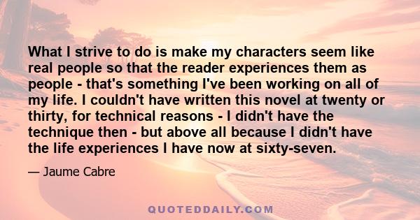 What I strive to do is make my characters seem like real people so that the reader experiences them as people - that's something I've been working on all of my life. I couldn't have written this novel at twenty or