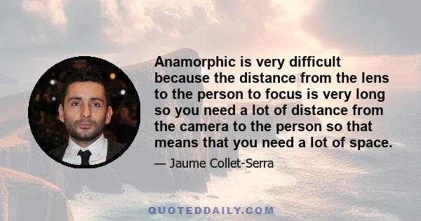 Anamorphic is very difficult because the distance from the lens to the person to focus is very long so you need a lot of distance from the camera to the person so that means that you need a lot of space.