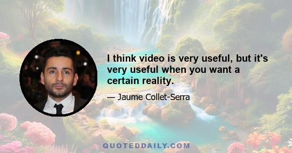 I think video is very useful, but it's very useful when you want a certain reality.