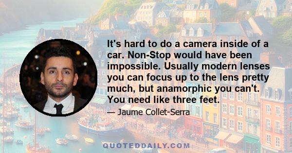 It's hard to do a camera inside of a car. Non-Stop would have been impossible. Usually modern lenses you can focus up to the lens pretty much, but anamorphic you can't. You need like three feet.