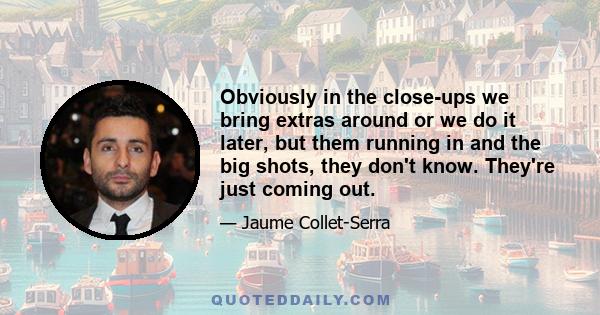 Obviously in the close-ups we bring extras around or we do it later, but them running in and the big shots, they don't know. They're just coming out.