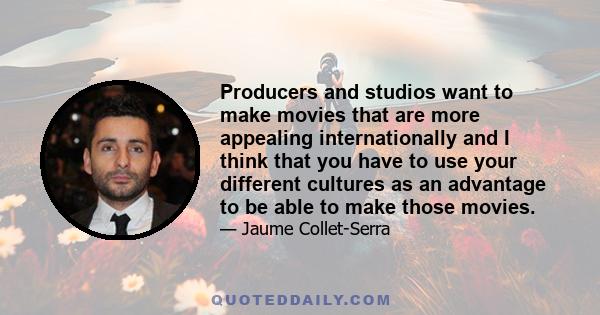 Producers and studios want to make movies that are more appealing internationally and I think that you have to use your different cultures as an advantage to be able to make those movies.