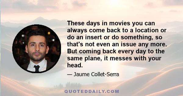 These days in movies you can always come back to a location or do an insert or do something, so that's not even an issue any more. But coming back every day to the same plane, it messes with your head.