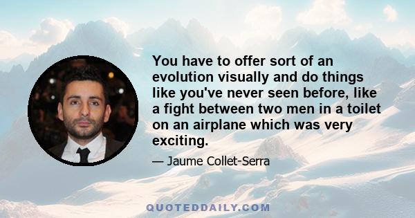 You have to offer sort of an evolution visually and do things like you've never seen before, like a fight between two men in a toilet on an airplane which was very exciting.